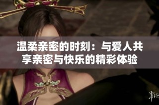 温柔亲密的时刻：与爱人共享亲密与快乐的精彩体验