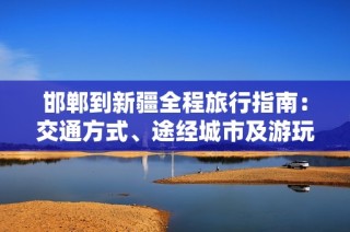邯郸到新疆全程旅行指南：交通方式、途经城市及游玩推荐