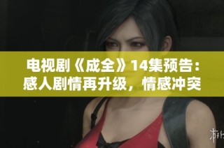电视剧《成全》14集预告：感人剧情再升级，情感冲突引发网友热议