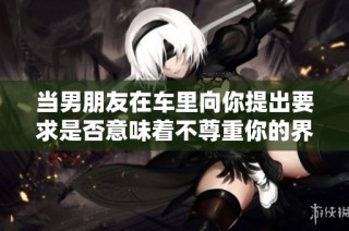 当男朋友在车里向你提出要求是否意味着不尊重你的界限