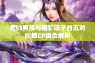 痞帅男孩与粗犷汉子的五对震撼CP组合解析