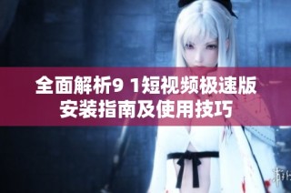 全面解析9 1短视频极速版安装指南及使用技巧
