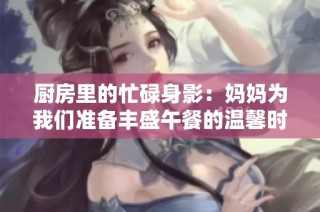 厨房里的忙碌身影：妈妈为我们准备丰盛午餐的温馨时刻