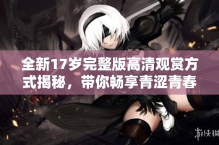 全新17岁完整版高清观赏方式揭秘，带你畅享青涩青春的美好时光