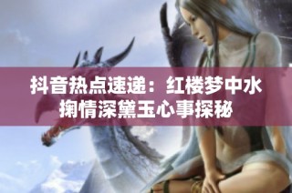 抖音热点速递：红楼梦中水掬情深黛玉心事探秘