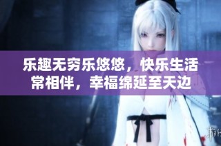 乐趣无穷乐悠悠，快乐生活常相伴，幸福绵延至天边