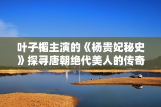叶子楣主演的《杨贵妃秘史》探寻唐朝绝代美人的传奇人生故事