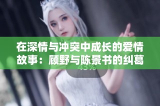 在深情与冲突中成长的爱情故事：顾野与陈景书的纠葛与选择