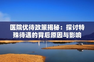 医院优待政策揭秘：探讨特殊待遇的背后原因与影响