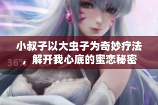 小叔子以大虫子为奇妙疗法，解开我心底的蜜恋秘密