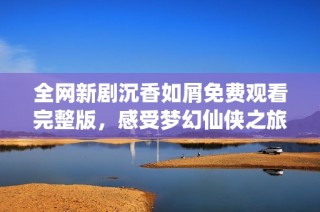 全网新剧沉香如屑免费观看完整版，感受梦幻仙侠之旅