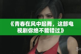 《青春在风中起舞，这部电视剧你绝不能错过》