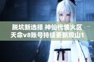 脱坑新选择 神仙代售火区天命v8账号持续更新观山100超值出售