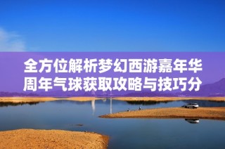全方位解析梦幻西游嘉年华周年气球获取攻略与技巧分享