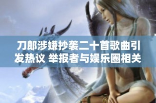 刀郎涉嫌抄袭二十首歌曲引发热议 举报者与娱乐圈相关人士有关联