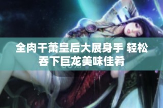 全肉干萧皇后大展身手 轻松吞下巨龙美味佳肴