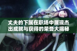 丈夫的下属在职场中展现杰出成就与获得的荣誉大揭秘