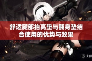 舒适腿部抬高垫与翻身垫结合使用的优势与效果