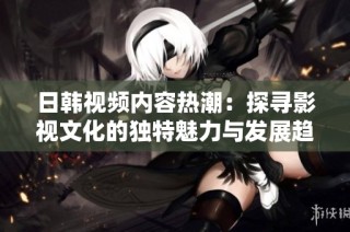 日韩视频内容热潮：探寻影视文化的独特魅力与发展趋势