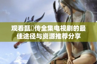 观看甄嬛传全集电视剧的最佳途径与资源推荐分享
