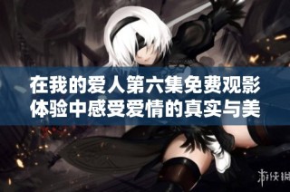 在我的爱人第六集免费观影体验中感受爱情的真实与美好