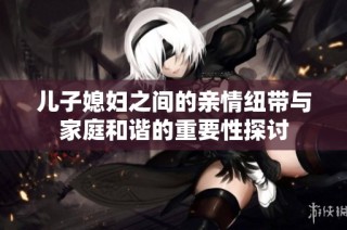 儿子媳妇之间的亲情纽带与家庭和谐的重要性探讨