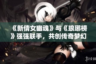 《新倩女幽魂》与《琅琊榜》强强联手，共创传奇梦幻时装活动