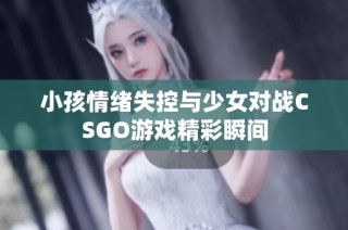 小孩情绪失控与少女对战CSGO游戏精彩瞬间
