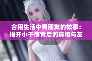 合租生活中男朋友的故事：揭开小千落背后的真相与友情的考验