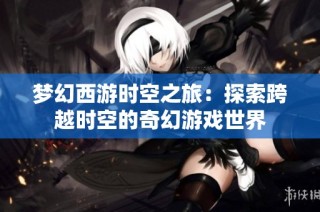 梦幻西游时空之旅：探索跨越时空的奇幻游戏世界