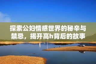 探索公妇情感世界的秘辛与禁忌，揭开高h背后的故事与真相