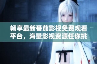 畅享最新番茄影视免费观看平台，海量影视资源任你挑选
