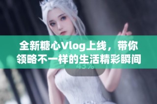 全新糖心Vlog上线，带你领略不一样的生活精彩瞬间