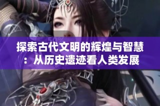 探索古代文明的辉煌与智慧：从历史遗迹看人类发展