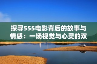 探寻555电影背后的故事与情感：一场视觉与心灵的双重盛宴