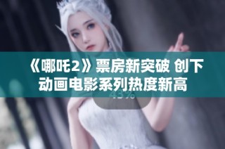 《哪吒2》票房新突破 创下动画电影系列热度新高