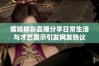 媚娘精彩直播分享日常生活与才艺展示引发网友热议