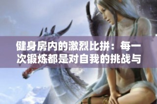 健身房内的激烈比拼：每一次锻炼都是对自我的挑战与突破