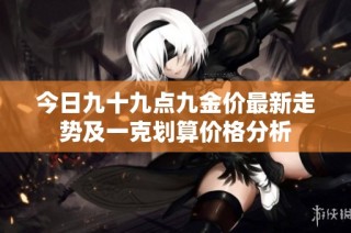 今日九十九点九金价最新走势及一克划算价格分析