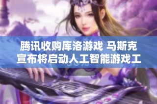 腾讯收购库洛游戏 马斯克宣布将启动人工智能游戏工作室计划