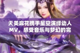 天美麻花携手星空演绎动人MV，感受音乐与梦幻的完美交融
