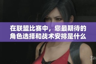 在联盟比赛中，您最期待的角色选择和战术安排是什么样的呢