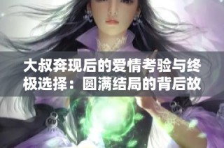 大叔奔现后的爱情考验与终极选择：圆满结局的背后故事