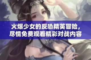 火爆少女的反恐精英冒险，尽情免费观看精彩对战内容