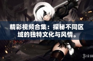精彩视频合集：探秘不同区域的独特文化与风情。