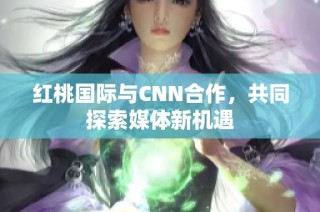 红桃国际与CNN合作，共同探索媒体新机遇