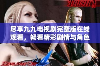 尽享九九电视剧完整版在线观看，畅看精彩剧情与角色互动