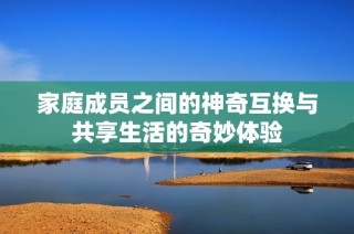 家庭成员之间的神奇互换与共享生活的奇妙体验