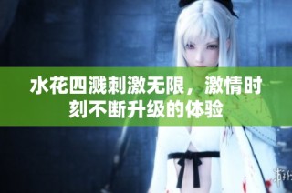 水花四溅刺激无限，激情时刻不断升级的体验