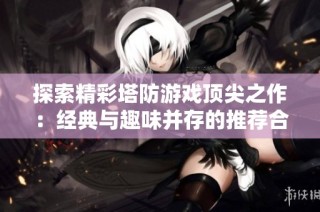 探索精彩塔防游戏顶尖之作：经典与趣味并存的推荐合集
